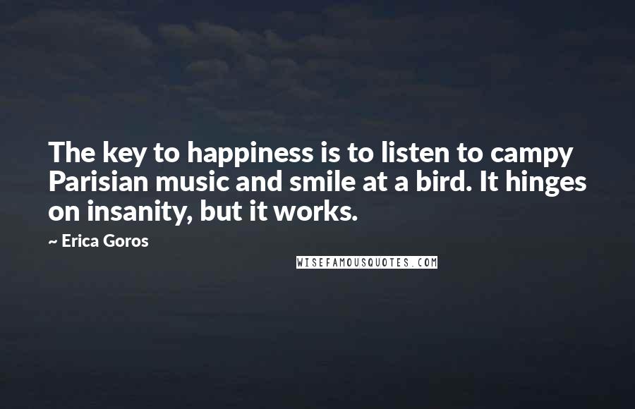 Erica Goros Quotes: The key to happiness is to listen to campy Parisian music and smile at a bird. It hinges on insanity, but it works.