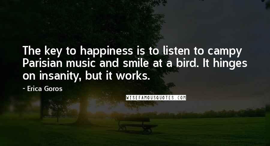 Erica Goros Quotes: The key to happiness is to listen to campy Parisian music and smile at a bird. It hinges on insanity, but it works.