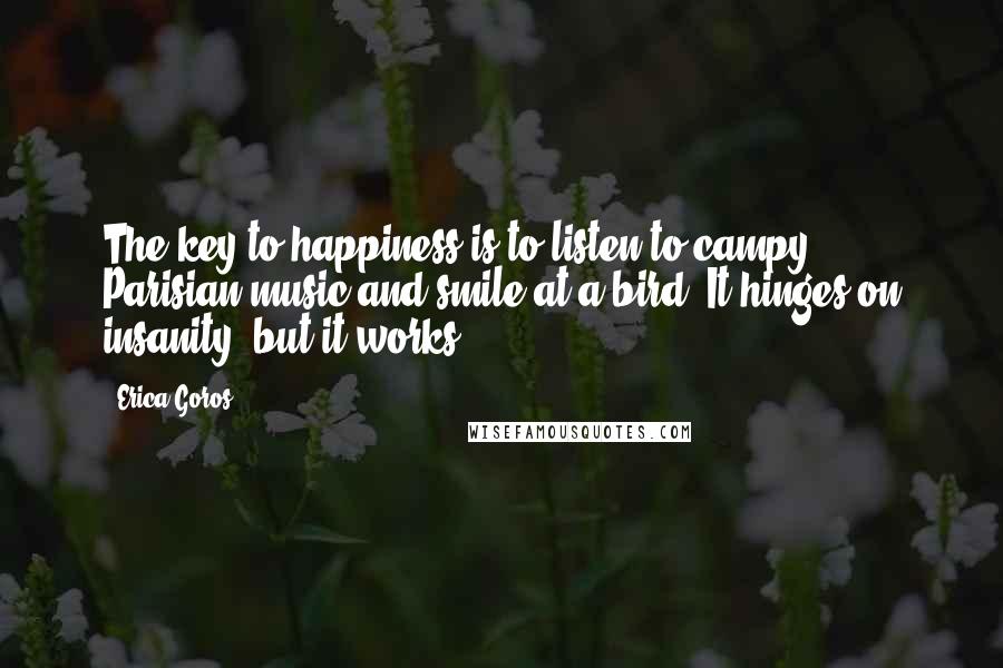 Erica Goros Quotes: The key to happiness is to listen to campy Parisian music and smile at a bird. It hinges on insanity, but it works.