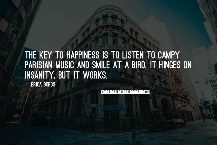 Erica Goros Quotes: The key to happiness is to listen to campy Parisian music and smile at a bird. It hinges on insanity, but it works.