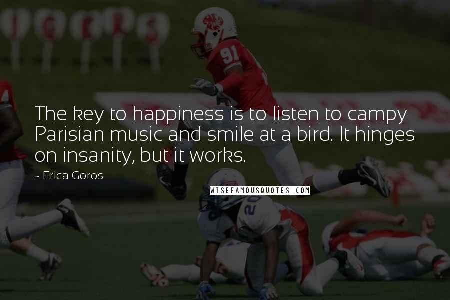 Erica Goros Quotes: The key to happiness is to listen to campy Parisian music and smile at a bird. It hinges on insanity, but it works.