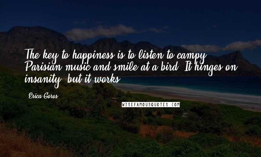 Erica Goros Quotes: The key to happiness is to listen to campy Parisian music and smile at a bird. It hinges on insanity, but it works.