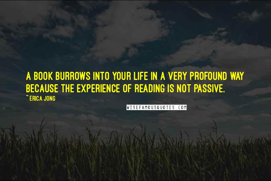 Erica Jong Quotes: A book burrows into your life in a very profound way because the experience of reading is not passive.