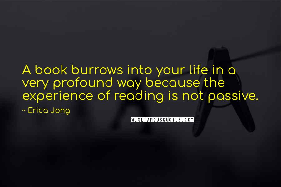 Erica Jong Quotes: A book burrows into your life in a very profound way because the experience of reading is not passive.