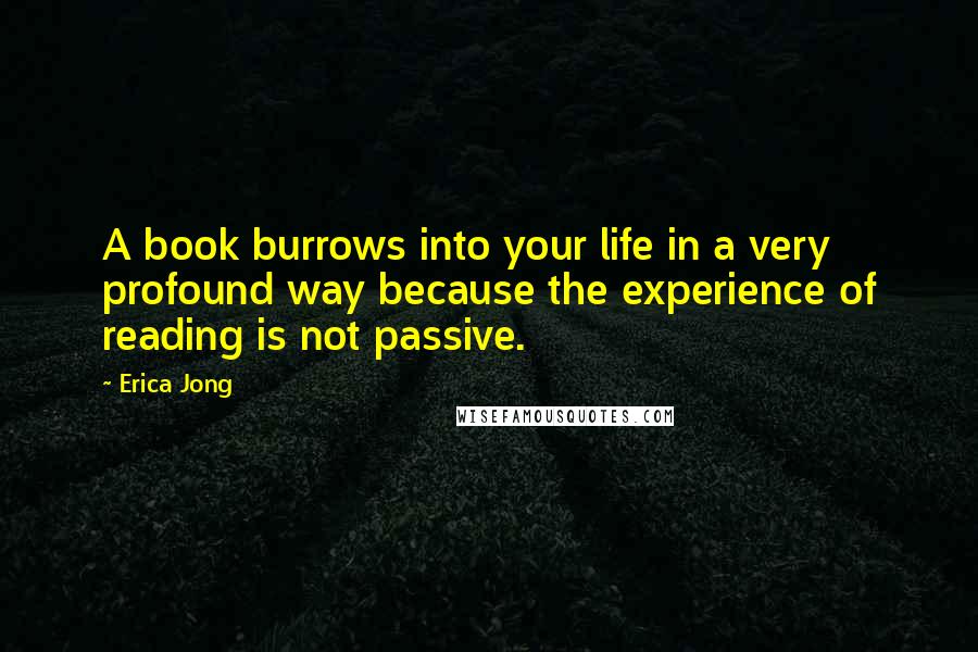 Erica Jong Quotes: A book burrows into your life in a very profound way because the experience of reading is not passive.