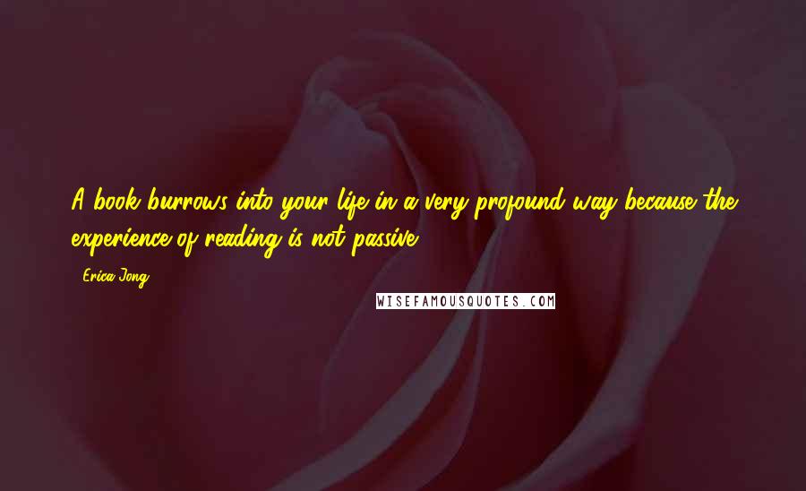 Erica Jong Quotes: A book burrows into your life in a very profound way because the experience of reading is not passive.