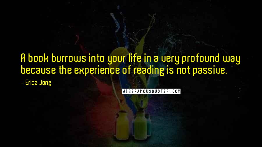 Erica Jong Quotes: A book burrows into your life in a very profound way because the experience of reading is not passive.