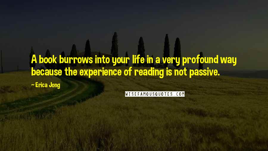 Erica Jong Quotes: A book burrows into your life in a very profound way because the experience of reading is not passive.