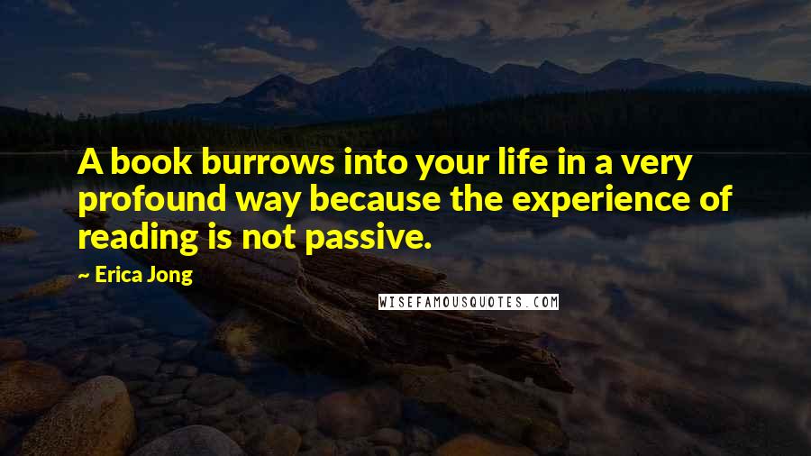 Erica Jong Quotes: A book burrows into your life in a very profound way because the experience of reading is not passive.