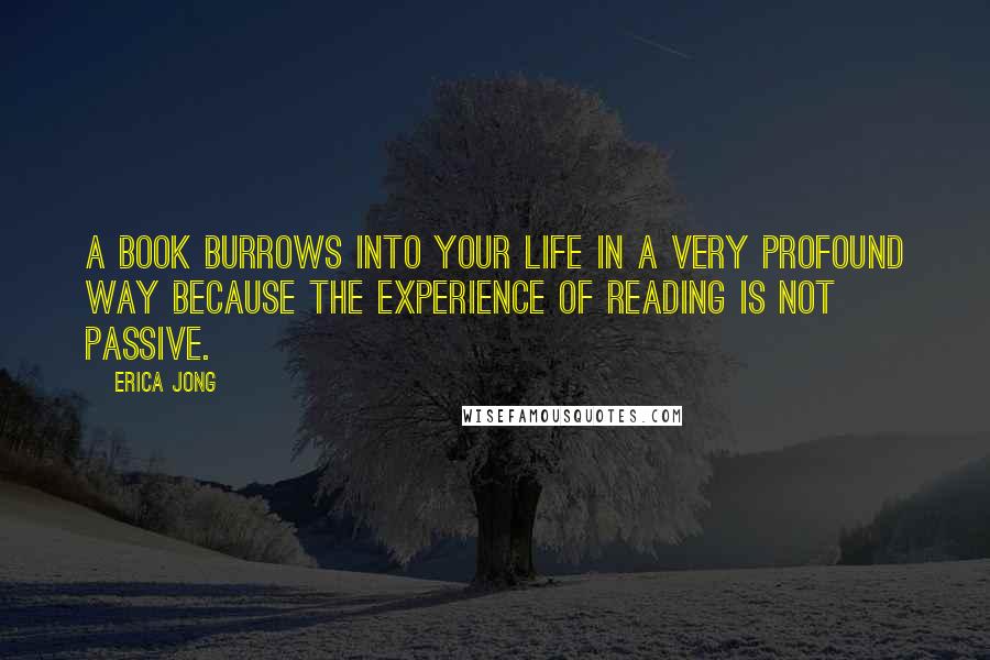 Erica Jong Quotes: A book burrows into your life in a very profound way because the experience of reading is not passive.