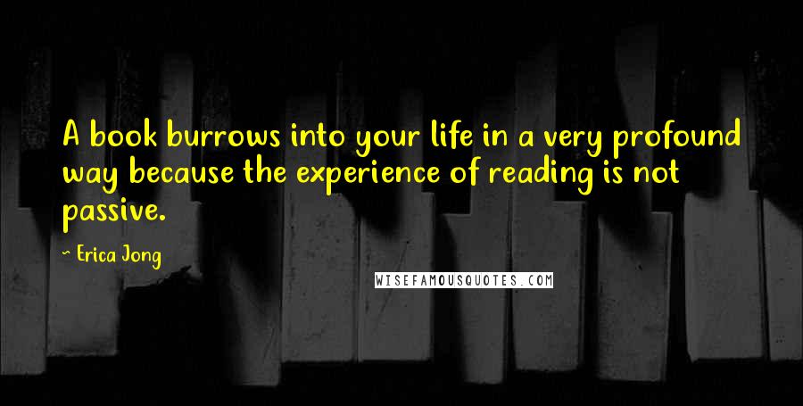 Erica Jong Quotes: A book burrows into your life in a very profound way because the experience of reading is not passive.