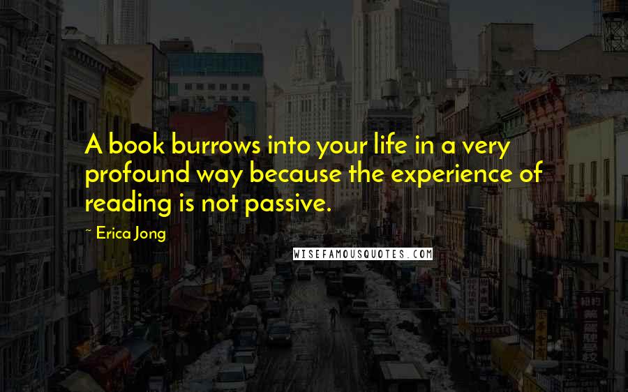 Erica Jong Quotes: A book burrows into your life in a very profound way because the experience of reading is not passive.
