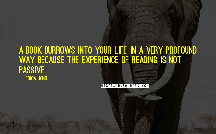 Erica Jong Quotes: A book burrows into your life in a very profound way because the experience of reading is not passive.