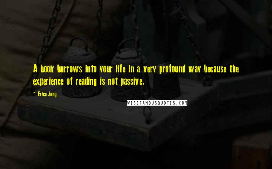 Erica Jong Quotes: A book burrows into your life in a very profound way because the experience of reading is not passive.