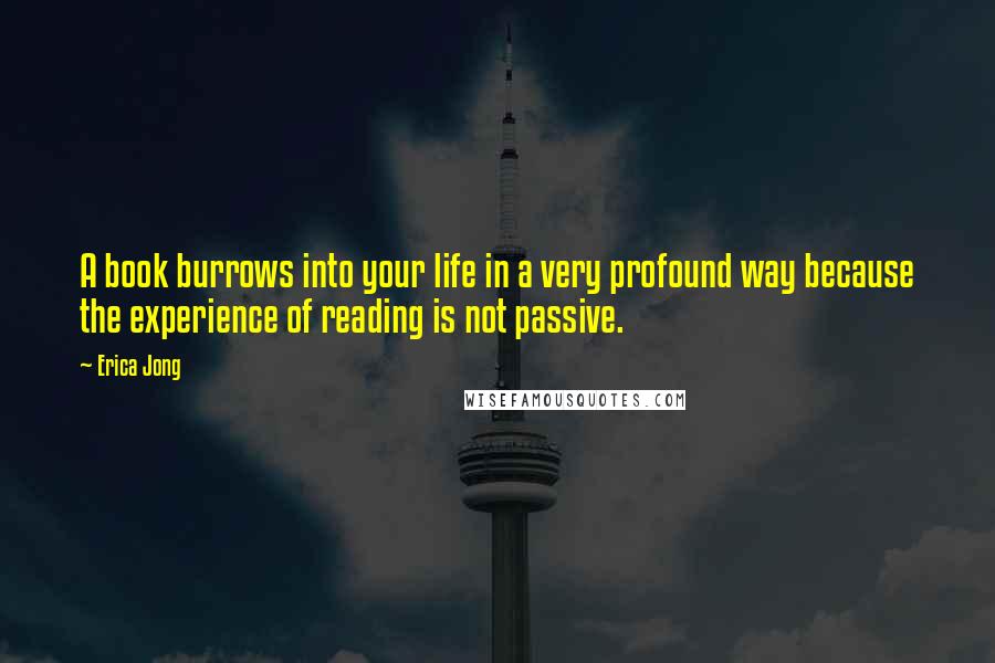 Erica Jong Quotes: A book burrows into your life in a very profound way because the experience of reading is not passive.