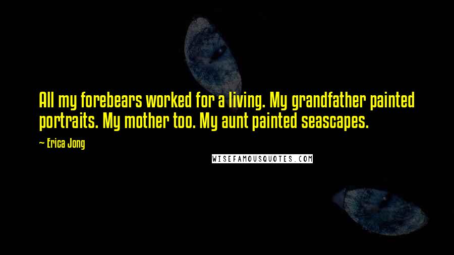 Erica Jong Quotes: All my forebears worked for a living. My grandfather painted portraits. My mother too. My aunt painted seascapes.