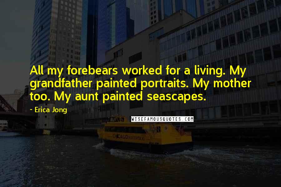 Erica Jong Quotes: All my forebears worked for a living. My grandfather painted portraits. My mother too. My aunt painted seascapes.