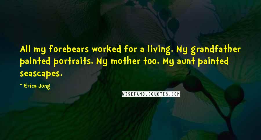 Erica Jong Quotes: All my forebears worked for a living. My grandfather painted portraits. My mother too. My aunt painted seascapes.