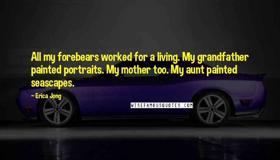 Erica Jong Quotes: All my forebears worked for a living. My grandfather painted portraits. My mother too. My aunt painted seascapes.