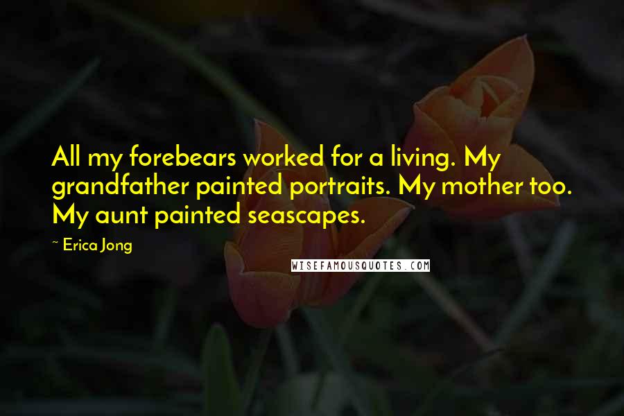 Erica Jong Quotes: All my forebears worked for a living. My grandfather painted portraits. My mother too. My aunt painted seascapes.