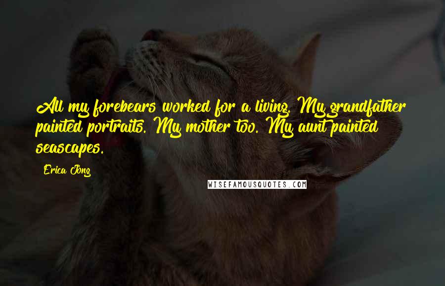 Erica Jong Quotes: All my forebears worked for a living. My grandfather painted portraits. My mother too. My aunt painted seascapes.