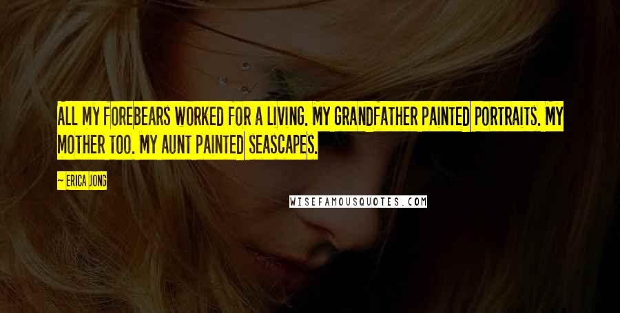 Erica Jong Quotes: All my forebears worked for a living. My grandfather painted portraits. My mother too. My aunt painted seascapes.