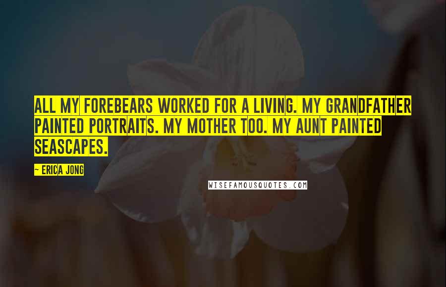 Erica Jong Quotes: All my forebears worked for a living. My grandfather painted portraits. My mother too. My aunt painted seascapes.