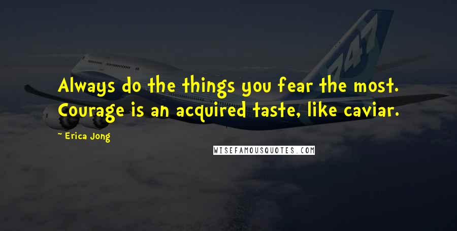 Erica Jong Quotes: Always do the things you fear the most. Courage is an acquired taste, like caviar.