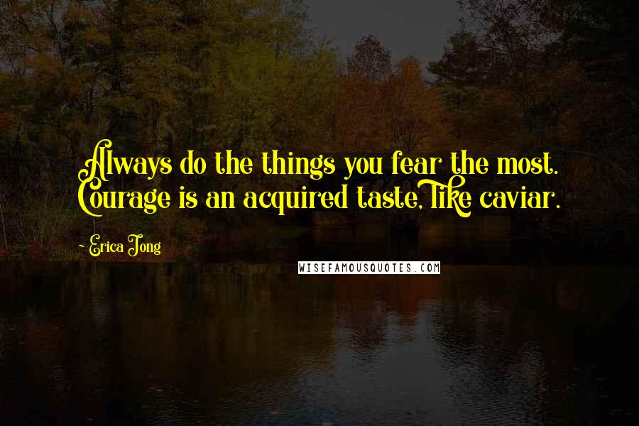 Erica Jong Quotes: Always do the things you fear the most. Courage is an acquired taste, like caviar.