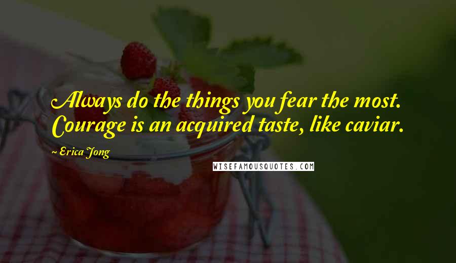 Erica Jong Quotes: Always do the things you fear the most. Courage is an acquired taste, like caviar.