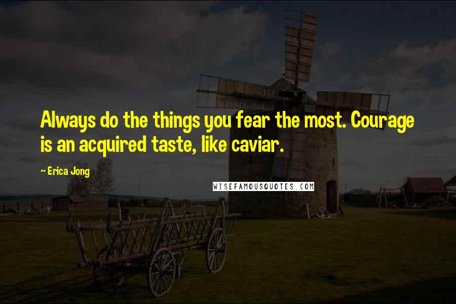 Erica Jong Quotes: Always do the things you fear the most. Courage is an acquired taste, like caviar.