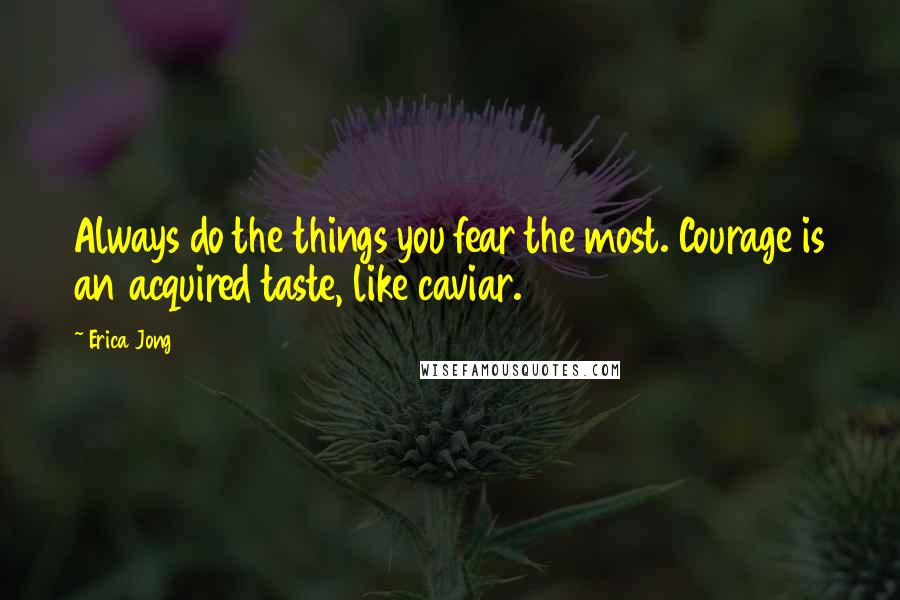 Erica Jong Quotes: Always do the things you fear the most. Courage is an acquired taste, like caviar.