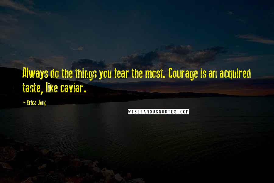 Erica Jong Quotes: Always do the things you fear the most. Courage is an acquired taste, like caviar.