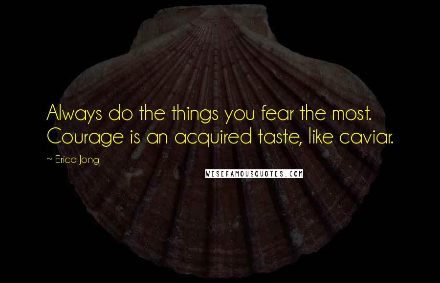 Erica Jong Quotes: Always do the things you fear the most. Courage is an acquired taste, like caviar.