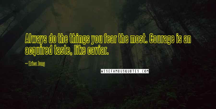 Erica Jong Quotes: Always do the things you fear the most. Courage is an acquired taste, like caviar.