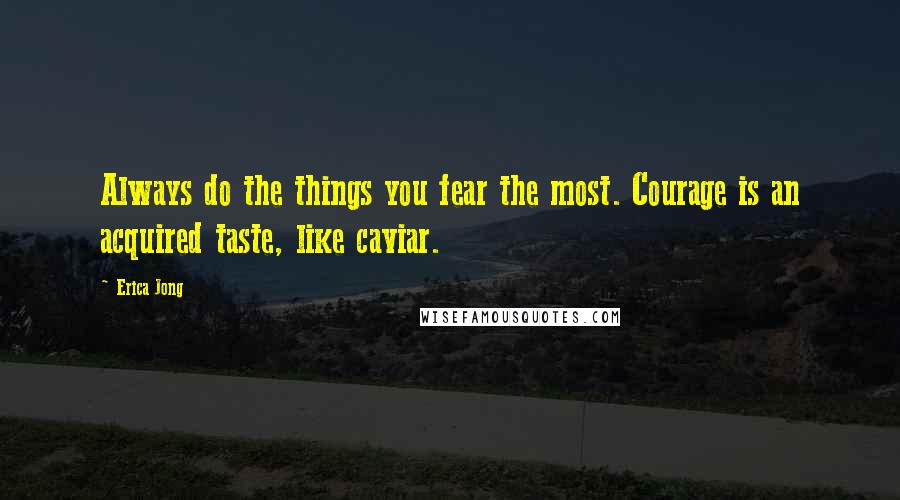 Erica Jong Quotes: Always do the things you fear the most. Courage is an acquired taste, like caviar.