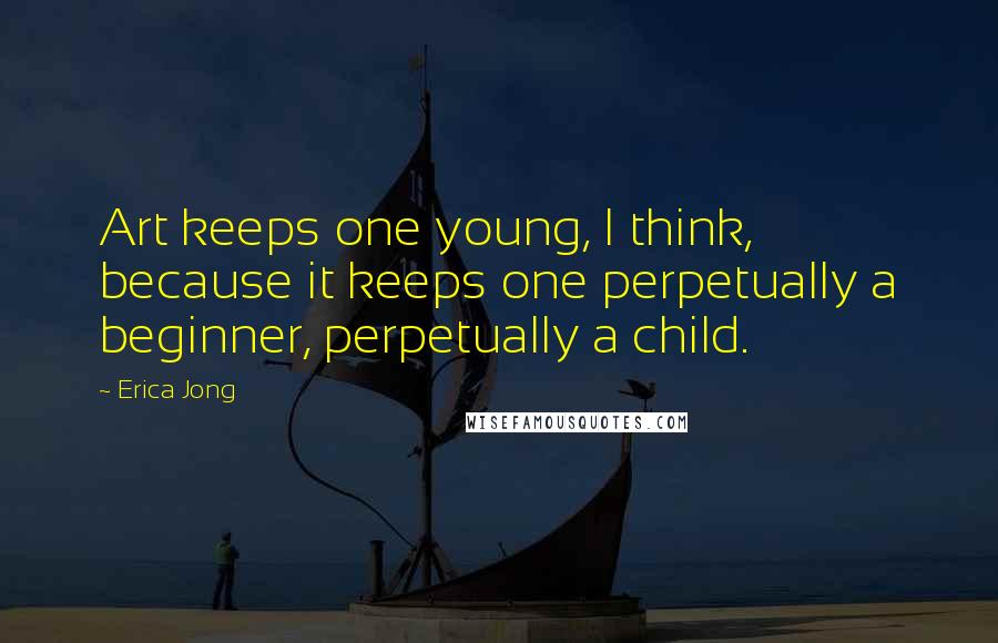 Erica Jong Quotes: Art keeps one young, I think, because it keeps one perpetually a beginner, perpetually a child.