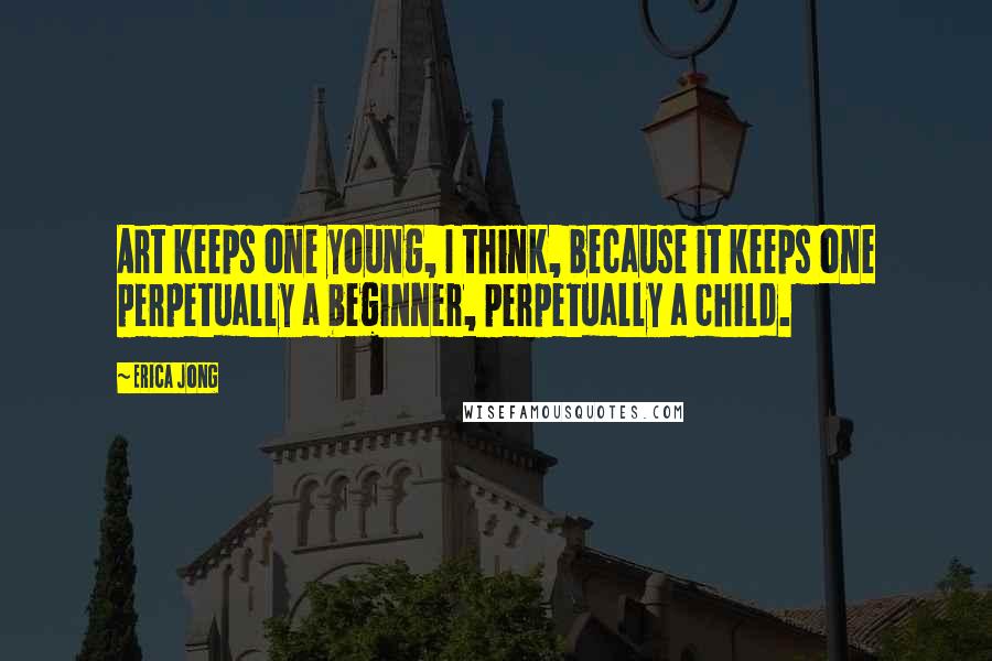 Erica Jong Quotes: Art keeps one young, I think, because it keeps one perpetually a beginner, perpetually a child.