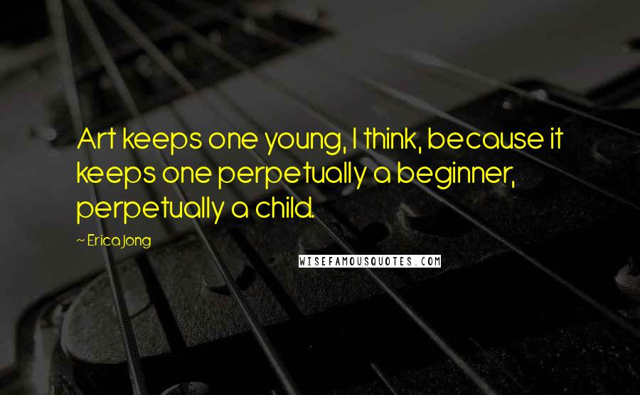 Erica Jong Quotes: Art keeps one young, I think, because it keeps one perpetually a beginner, perpetually a child.