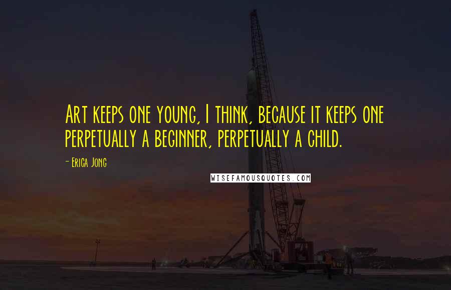 Erica Jong Quotes: Art keeps one young, I think, because it keeps one perpetually a beginner, perpetually a child.