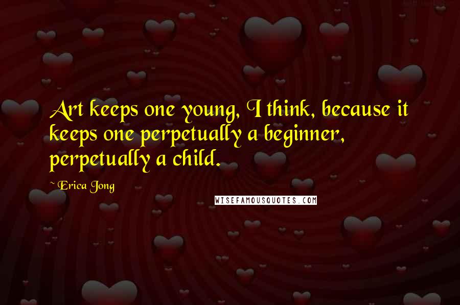 Erica Jong Quotes: Art keeps one young, I think, because it keeps one perpetually a beginner, perpetually a child.