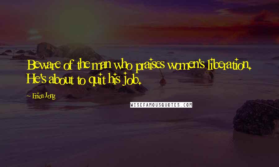 Erica Jong Quotes: Beware of the man who praises women's liberation. He's about to quit his job.