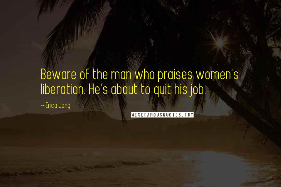 Erica Jong Quotes: Beware of the man who praises women's liberation. He's about to quit his job.