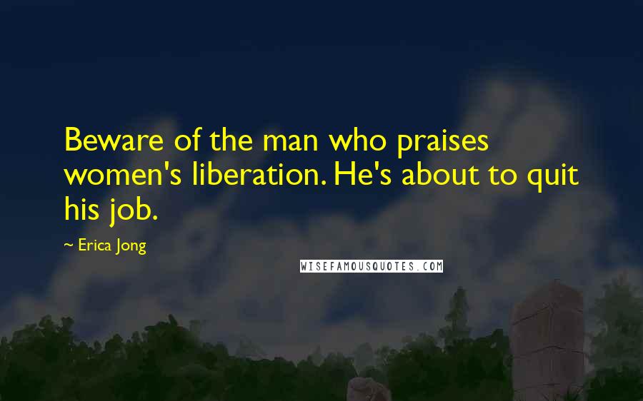 Erica Jong Quotes: Beware of the man who praises women's liberation. He's about to quit his job.