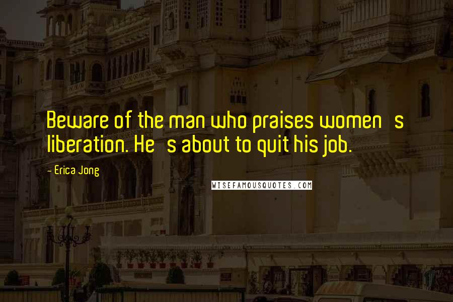 Erica Jong Quotes: Beware of the man who praises women's liberation. He's about to quit his job.