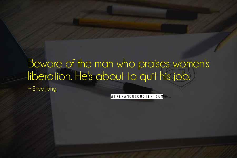 Erica Jong Quotes: Beware of the man who praises women's liberation. He's about to quit his job.