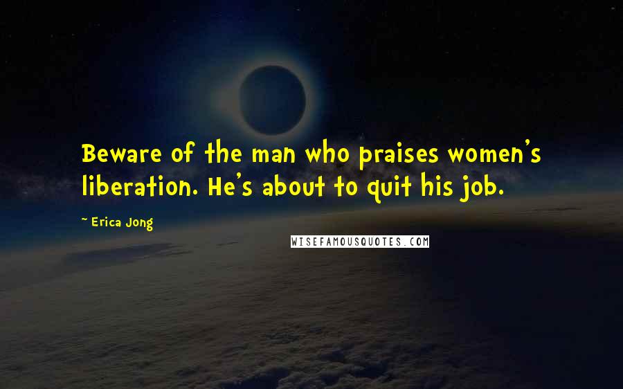 Erica Jong Quotes: Beware of the man who praises women's liberation. He's about to quit his job.