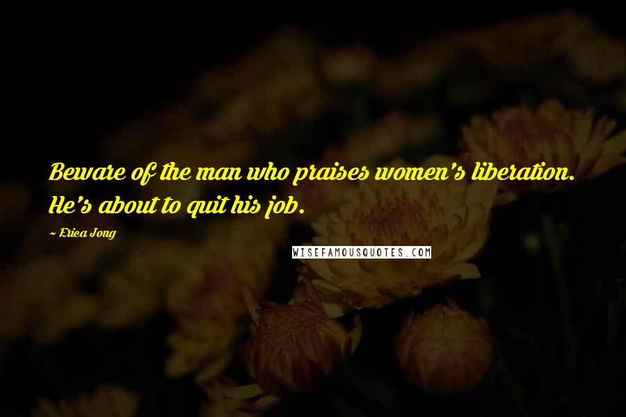 Erica Jong Quotes: Beware of the man who praises women's liberation. He's about to quit his job.