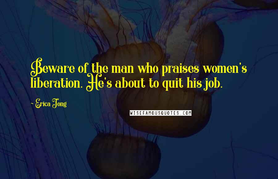 Erica Jong Quotes: Beware of the man who praises women's liberation. He's about to quit his job.