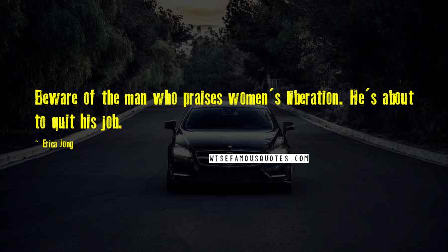 Erica Jong Quotes: Beware of the man who praises women's liberation. He's about to quit his job.